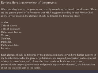 Review: Here is an overview of the process:
When deciding how to cite your source, start by consulting the list of core elements. These
are the general pieces of information that MLA suggests including in each Works Cited
entry. In your citation, the elements should be listed in the following order:
Author.
Title of source.
Title of container,
Other contributors,
Version,
Number,
Publisher,
Publication date,
Location.
Each element should be followed by the punctuation mark shown here. Earlier editions of
the handbook included the place of publication, and required punctuation such as journal
editions in parentheses, and colons after issue numbers. In the current version,
punctuation is simpler (just commas and periods separate the elements), and information
about the source is kept to the basics.
 