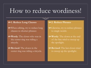 How to reduce wordiness!
1. Reduce Long Clauses
When editing, try to reduce long
clauses to shorter phrases:
Wordy: The clown who was in
the center ring was riding a
tricycle.
Revised: The clown in the
center ring was riding a tricycle.
2. Reduce Phrases
Likewise, try to reduce phrases
to single words:
Wordy: The clown at the end
of the line tried to sweep up
the spotlight.
Revised: The last clown tried
to sweep up the spotlight.
 