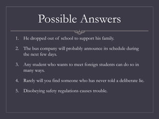 Possible Answers
1. He dropped out of school to support his family.
2. The bus company will probably announce its schedule during
the next few days.
3. Any student who wants to meet foreign students can do so in
many ways.
4. Rarely will you find someone who has never told a deliberate lie.
5. Disobeying safety regulations causes trouble.
 