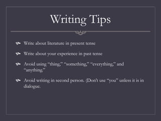 Writing Tips
 Write about literature in present tense
 Write about your experience in past tense
 Avoid using “thing,” “something,” “everything,” and
“anything.”
 Avoid writing in second person. (Don’t use “you” unless it is in
dialogue.
 