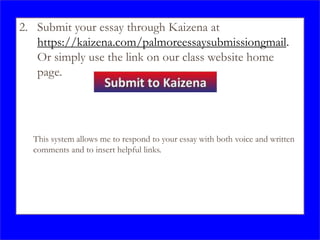 2. Submit your essay through Kaizena at
https://kaizena.com/palmoreessaysubmissiongmail.
Or simply use the link on our class website home
page.
This system allows me to respond to your essay with both voice and written
comments and to insert helpful links.
 