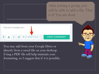 After joining a group, you
will be able to add a file. That
is it! You are done
You may add from your Google Drive or
directly from a saved file on your desktop.
Using a PDF file will help maintain your
formatting, so I suggest that if it is possible.
 