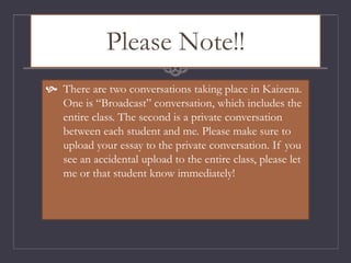 Please Note!!
 There are two conversations taking place in Kaizena.
One is “Broadcast” conversation, which includes the
entire class. The second is a private conversation
between each student and me. Please make sure to
upload your essay to the private conversation. If you
see an accidental upload to the entire class, please let
me or that student know immediately!
 