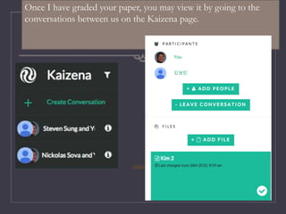 Once I have graded your paper, you may view it by going to the
conversations between us on the Kaizena page.
 