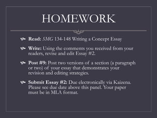 HOMEWORK
 Read: SMG 134-148 Writing a Concept Essay
 Write: Using the comments you received from your
readers, revise and edit Essay #2.
 Post #9: Post two versions of a section (a paragraph
or two) of your essay that demonstrates your
revision and editing strategies.
 Submit Essay #2: Due electronically via Kaizena.
Please see due date above this panel. Your paper
must be in MLA format.
 