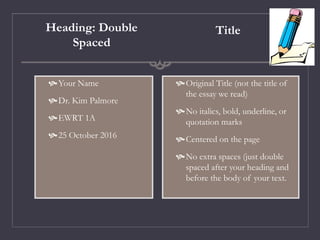 Heading: Double
Spaced
Your Name
Dr. Kim Palmore
EWRT 1A
25 October 2016
Title
Original Title (not the title of
the essay we read)
No italics, bold, underline, or
quotation marks
Centered on the page
No extra spaces (just double
spaced after your heading and
before the body of your text.
 