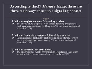 According to the St. Martin's Guide, there are
three main ways to set up a signaling phrase:
1. With a complete sentence followed by a colon.
 The effects of Auld's prohibition against teaching Douglass to
read were quite profound for Douglass: "It was a new and special
revelation" (29).
2. With an incomplete sentence, followed by a comma.
 Douglass argues that Auld's prohibition against literacy for him
was a profound experience, saying, "It was a new and special
revelation" (29).
3. With a statement that ends in that.
 The importance of Auld's prohibition to Douglass is clear when
he states that "It was a new and special revelation" (29).
 