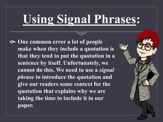 Using Signal Phrases:
 One common error a lot of people
make when they include a quotation is
that they tend to put the quotation in a
sentence by itself. Unfortunately, we
cannot do this. We need to use a signal
phrase to introduce the quotation and
give our readers some context for the
quotation that explains why we are
taking the time to include it in our
paper.
 