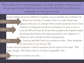 When citing two or more paragraphs, use block quotation format, even if
the passage is fewer than four lines. Indent the first line of each quoted
paragraph an extra quarter inch.
Katniss thinks about how difficult it would be to get a meal like this in District 12:
What must it be like, I wonder, to live in a world where food
appears at the press of a button? How would I spend the hours I now
commit to combing the woods for sustenance if it were so easy to
come by? What do they do all day, these people in the Capitol, besides
decorating their bodies and waiting around for a new shipment of
tributes to roll in and die for their entertainment?
I look up and find Cinna’s eyes trained on mine. ‘How despicable
we must seem to you,’ he says. (65)
Katniss doesn’t respond to Cinna’s statement, but she agrees in her head: “He’s
right, though. The whole rotten lot of them is despicable” (65).
Although our world does not really…..
Indent 12.5
Indent 12.5
Indent 5
Indent 10
 