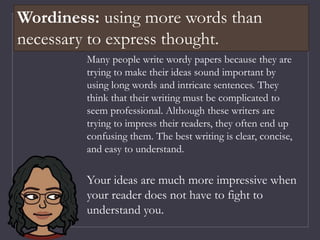 Many people write wordy papers because they are
trying to make their ideas sound important by
using long words and intricate sentences. They
think that their writing must be complicated to
seem professional. Although these writers are
trying to impress their readers, they often end up
confusing them. The best writing is clear, concise,
and easy to understand.
Your ideas are much more impressive when
your reader does not have to fight to
understand you.
Wordiness: using more words than
necessary to express thought.
 