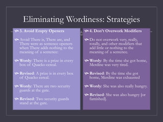 Eliminating Wordiness: Strategies
 3. Avoid Empty Openers
 Avoid There is, There are, and
There were as sentence openers
when There adds nothing to the
meaning of a sentence:
 Wordy: There is a prize in every
box of Quacko cereal.
 Revised: A prize is in every box
of Quacko cereal.
 Wordy: There are two security
guards at the gate.
 Revised: Two security guards
stand at the gate.
 4. Don’t Overwork Modifiers
 Do not overwork very, really,
totally, and other modifiers that
add little or nothing to the
meaning of a sentence.
 Wordy: By the time she got home,
Merdine was very tired.
 Revised: By the time she got
home, Merdine was exhausted
 Wordy: She was also really hungry.
 Revised: She was also hungry [or
famished].
 