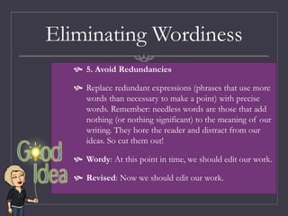Eliminating Wordiness
 5. Avoid Redundancies
 Replace redundant expressions (phrases that use more
words than necessary to make a point) with precise
words. Remember: needless words are those that add
nothing (or nothing significant) to the meaning of our
writing. They bore the reader and distract from our
ideas. So cut them out!
 Wordy: At this point in time, we should edit our work.
 Revised: Now we should edit our work.
 