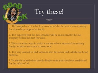Try these!
1. He dropped out of school on account of the fact that it was necessary
for him to help support his family.
2. It is expected that the new schedule will be announced by the bus
company within the next few days.
3. There are many ways in which a student who is interested in meeting
foreign students may come to know one.
4. It is very unusual to find someone who has never told a deliberate lie on
purpose.
5. Trouble is caused when people disobey rules that have been established
for the safety of all.
 