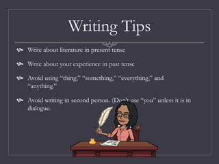 Writing Tips
 Write about literature in present tense
 Write about your experience in past tense
 Avoid using “thing,” “something,” “everything,” and
“anything.”
 Avoid writing in second person. (Don’t use “you” unless it is in
dialogue.
 