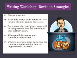 Writing Workshop: Revision Strategies
 Choose a partner
 Read both essays aloud before you start
to write about or discuss the essays.
 On separate sheets of paper, answer all
of the questions from the handout for
your partner’s essay.
 When you finish, return your
comments to the writer.
 When you get your essay back, read the
comments and determine how you
might remedy any issues.
 