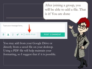 After joining a group, you
will be able to add a file. That
is it! You are done
You may add from your Google Drive or
directly from a saved file on your desktop.
Using a PDF file will help maintain your
formatting, so I suggest that if it is possible.
 