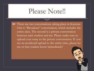 Please Note!!
 There are two conversations taking place in Kaizena.
One is “Broadcast” conversation, which includes the
entire class. The second is a private conversation
between each student and me. Please make sure to
upload your essay to the private conversation. If you
see an accidental upload to the entire class, please let
me or that student know immediately!
 