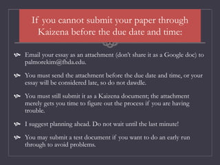 If you cannot submit your paper through
Kaizena before the due date and time:
 Email your essay as an attachment (don’t share it as a Google doc) to
palmorekim@fhda.edu.
 You must send the attachment before the due date and time, or your
essay will be considered late, so do not dawdle.
 You must still submit it as a Kaizena document; the attachment
merely gets you time to figure out the process if you are having
trouble.
 I suggest planning ahead. Do not wait until the last minute!
 You may submit a test document if you want to do an early run
through to avoid problems.
 