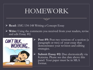 HOMEWORK
 Post #9: Post two versions of a section (a
paragraph or two) of your essay that
demonstrates your revision and editing
strategies.
 Submit Essay #2: Due electronically via
Kaizena. Please see due date above this
panel. Your paper must be in MLA
format.
 Read: SMG 134-148 Writing a Concept Essay
 Write: Using the comments you received from your readers, revise
and edit Essay #2.
 