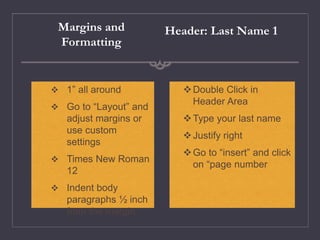 Margins and
Formatting
Double Click in
Header Area
Type your last name
Justify right
Go to “insert” and click
on “page number
Header: Last Name 1
 1” all around
 Go to “Layout” and
adjust margins or
use custom
settings
 Times New Roman
12
 Indent body
paragraphs ½ inch
from the margin
 