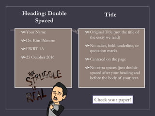 Heading: Double
Spaced
Your Name
Dr. Kim Palmore
EWRT 1A
25 October 2016
Title
Original Title (not the title of
the essay we read)
No italics, bold, underline, or
quotation marks
Centered on the page
No extra spaces (just double
spaced after your heading and
before the body of your text.
Check your paper!
 