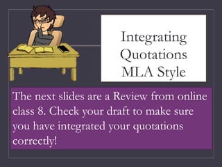 Integrating
Quotations
MLA Style
The next slides are a Review from online
class 8. Check your draft to make sure
you have integrated your quotations
correctly!
 