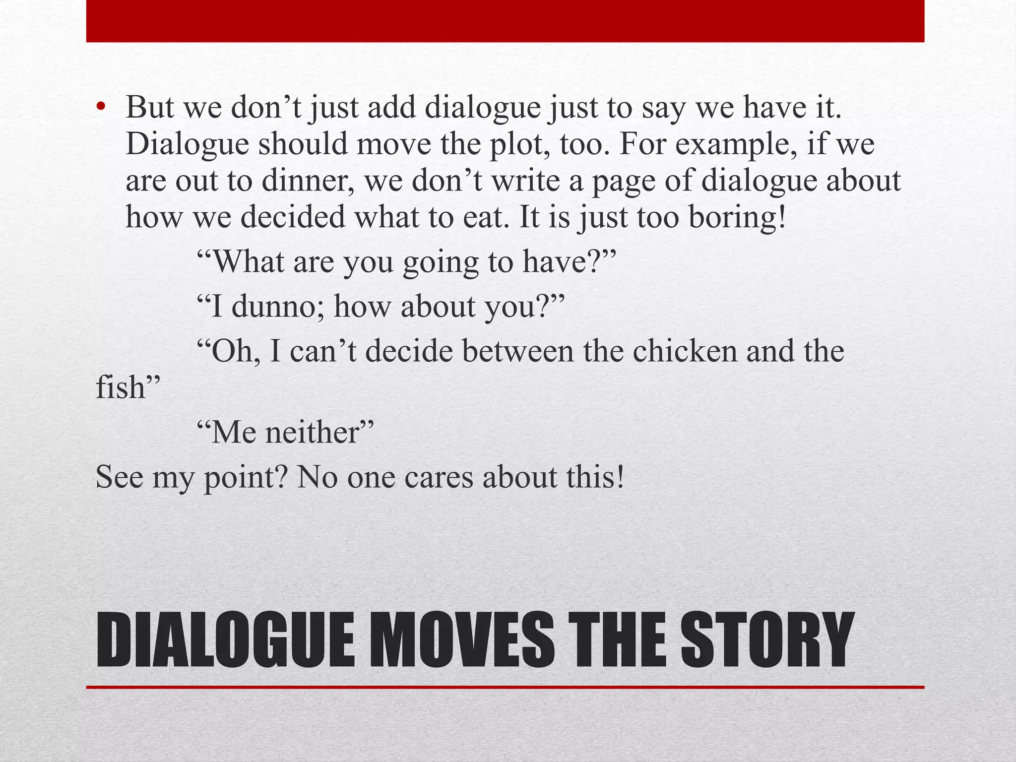 DIALOGUE MOVES THE STORY
• But we don’t just add dialogue just to say we have it.
Dialogue should move the plot, too. For example, if we
are out to dinner, we don’t write a page of dialogue about
how we decided what to eat. It is just too boring!
“What are you going to have?”
“I dunno; how about you?”
“Oh, I can’t decide between the chicken and the
fish”
“Me neither”
See my point? No one cares about this!
 