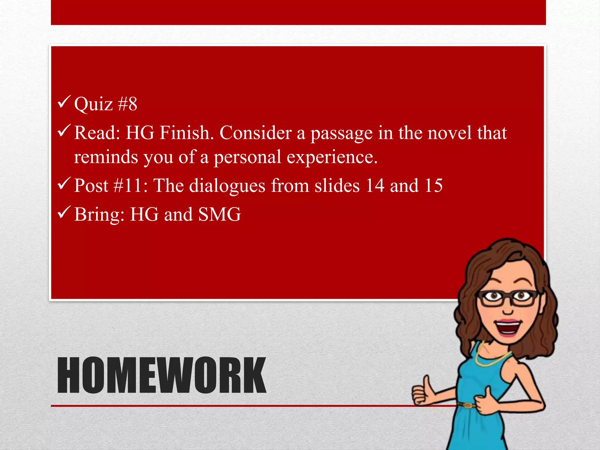 HOMEWORK
Quiz #8
Read: HG Finish. Consider a passage in the novel that
reminds you of a personal experience.
Post #11: The dialogues from slides 14 and 15
Bring: HG and SMG
 