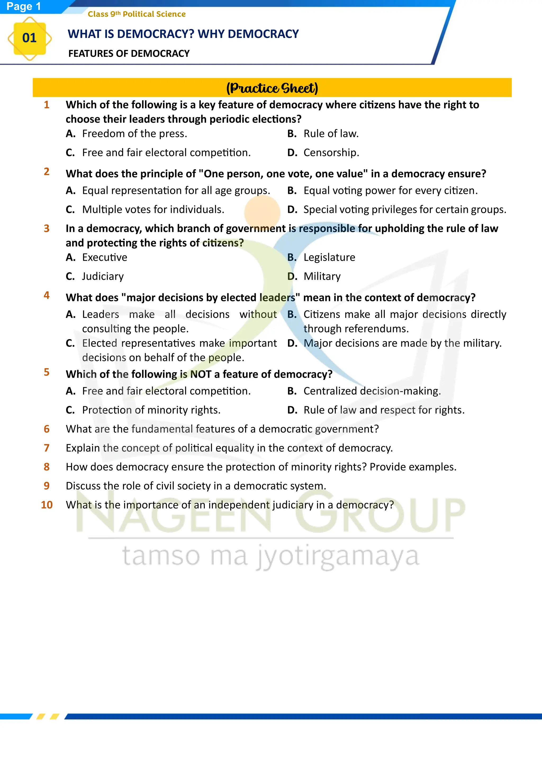 FEATURES OF DEMOCRACY
WHAT IS DEMOCRACY? WHY DEMOCRACY
01
Class 9th Political Science
(Practice Sheet)
1 Which of the following is a key feature of democracy where citizens have the right to
choose their leaders through periodic elections?
A. Freedom of the press. B. Rule of law.
C. Free and fair electoral competition. D. Censorship.
2 What does the principle of "One person, one vote, one value" in a democracy ensure?
A. Equal representation for all age groups. B. Equal voting power for every citizen.
C. Multiple votes for individuals. D. Special voting privileges for certain groups.
3 In a democracy, which branch of government is responsible for upholding the rule of law
and protecting the rights of citizens?
A. Executive B. Legislature
C. Judiciary D. Military
4 What does "major decisions by elected leaders" mean in the context of democracy?
A. Leaders make all decisions without
consulting the people.
B. Citizens make all major decisions directly
through referendums.
C. Elected representatives make important
decisions on behalf of the people.
D. Major decisions are made by the military.
5 Which of the following is NOT a feature of democracy?
A. Free and fair electoral competition. B. Centralized decision-making.
C. Protection of minority rights. D. Rule of law and respect for rights.
6 What are the fundamental features of a democratic government?
7 Explain the concept of political equality in the context of democracy.
8 How does democracy ensure the protection of minority rights? Provide examples.
9 Discuss the role of civil society in a democratic system.
10 What is the importance of an independent judiciary in a democracy?
Page 1
 