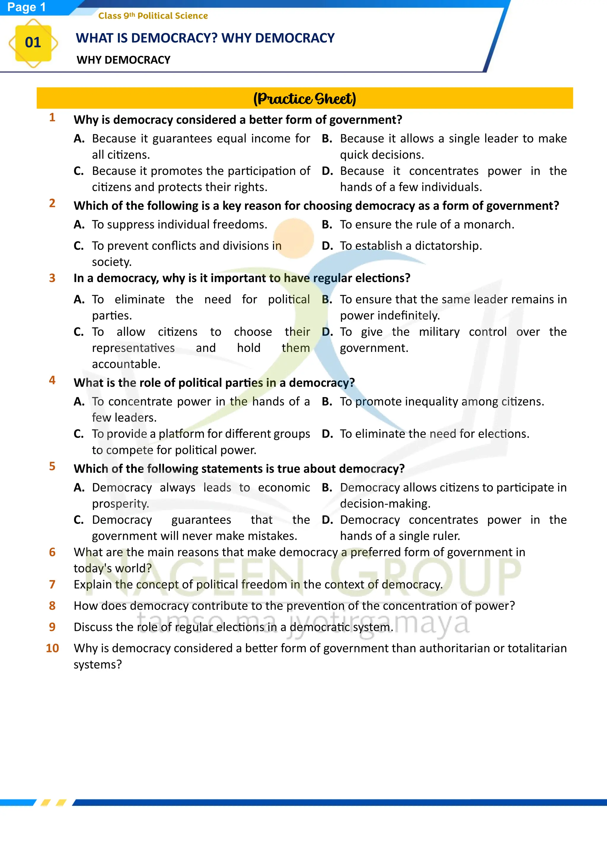 WHY DEMOCRACY
WHAT IS DEMOCRACY? WHY DEMOCRACY
01
Class 9th Political Science
(Practice Sheet)
1 Why is democracy considered a better form of government?
A. Because it guarantees equal income for
all citizens.
B. Because it allows a single leader to make
quick decisions.
C. Because it promotes the participation of
citizens and protects their rights.
D. Because it concentrates power in the
hands of a few individuals.
2 Which of the following is a key reason for choosing democracy as a form of government?
A. To suppress individual freedoms. B. To ensure the rule of a monarch.
C. To prevent conflicts and divisions in
society.
D. To establish a dictatorship.
3 In a democracy, why is it important to have regular elections?
A. To eliminate the need for political
parties.
B. To ensure that the same leader remains in
power indefinitely.
C. To allow citizens to choose their
representatives and hold them
accountable.
D. To give the military control over the
government.
4 What is the role of political parties in a democracy?
A. To concentrate power in the hands of a
few leaders.
B. To promote inequality among citizens.
C. To provide a platform for different groups
to compete for political power.
D. To eliminate the need for elections.
5 Which of the following statements is true about democracy?
A. Democracy always leads to economic
prosperity.
B. Democracy allows citizens to participate in
decision-making.
C. Democracy guarantees that the
government will never make mistakes.
D. Democracy concentrates power in the
hands of a single ruler.
6 What are the main reasons that make democracy a preferred form of government in
today's world?
7 Explain the concept of political freedom in the context of democracy.
8 How does democracy contribute to the prevention of the concentration of power?
9 Discuss the role of regular elections in a democratic system.
10 Why is democracy considered a better form of government than authoritarian or totalitarian
systems?
Page 1
 