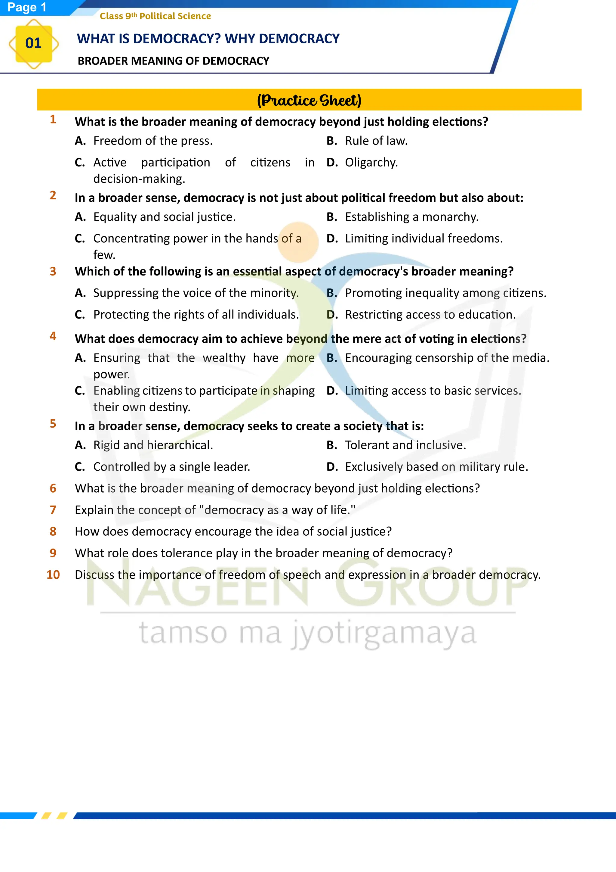 BROADER MEANING OF DEMOCRACY
WHAT IS DEMOCRACY? WHY DEMOCRACY
01
Class 9th Political Science
(Practice Sheet)
1 What is the broader meaning of democracy beyond just holding elections?
A. Freedom of the press. B. Rule of law.
C. Active participation of citizens in
decision-making.
D. Oligarchy.
2 In a broader sense, democracy is not just about political freedom but also about:
A. Equality and social justice. B. Establishing a monarchy.
C. Concentrating power in the hands of a
few.
D. Limiting individual freedoms.
3 Which of the following is an essential aspect of democracy's broader meaning?
A. Suppressing the voice of the minority. B. Promoting inequality among citizens.
C. Protecting the rights of all individuals. D. Restricting access to education.
4 What does democracy aim to achieve beyond the mere act of voting in elections?
A. Ensuring that the wealthy have more
power.
B. Encouraging censorship of the media.
C. Enabling citizens to participate in shaping
their own destiny.
D. Limiting access to basic services.
5 In a broader sense, democracy seeks to create a society that is:
A. Rigid and hierarchical. B. Tolerant and inclusive.
C. Controlled by a single leader. D. Exclusively based on military rule.
6 What is the broader meaning of democracy beyond just holding elections?
7 Explain the concept of "democracy as a way of life."
8 How does democracy encourage the idea of social justice?
9 What role does tolerance play in the broader meaning of democracy?
10 Discuss the importance of freedom of speech and expression in a broader democracy.
Page 1
 