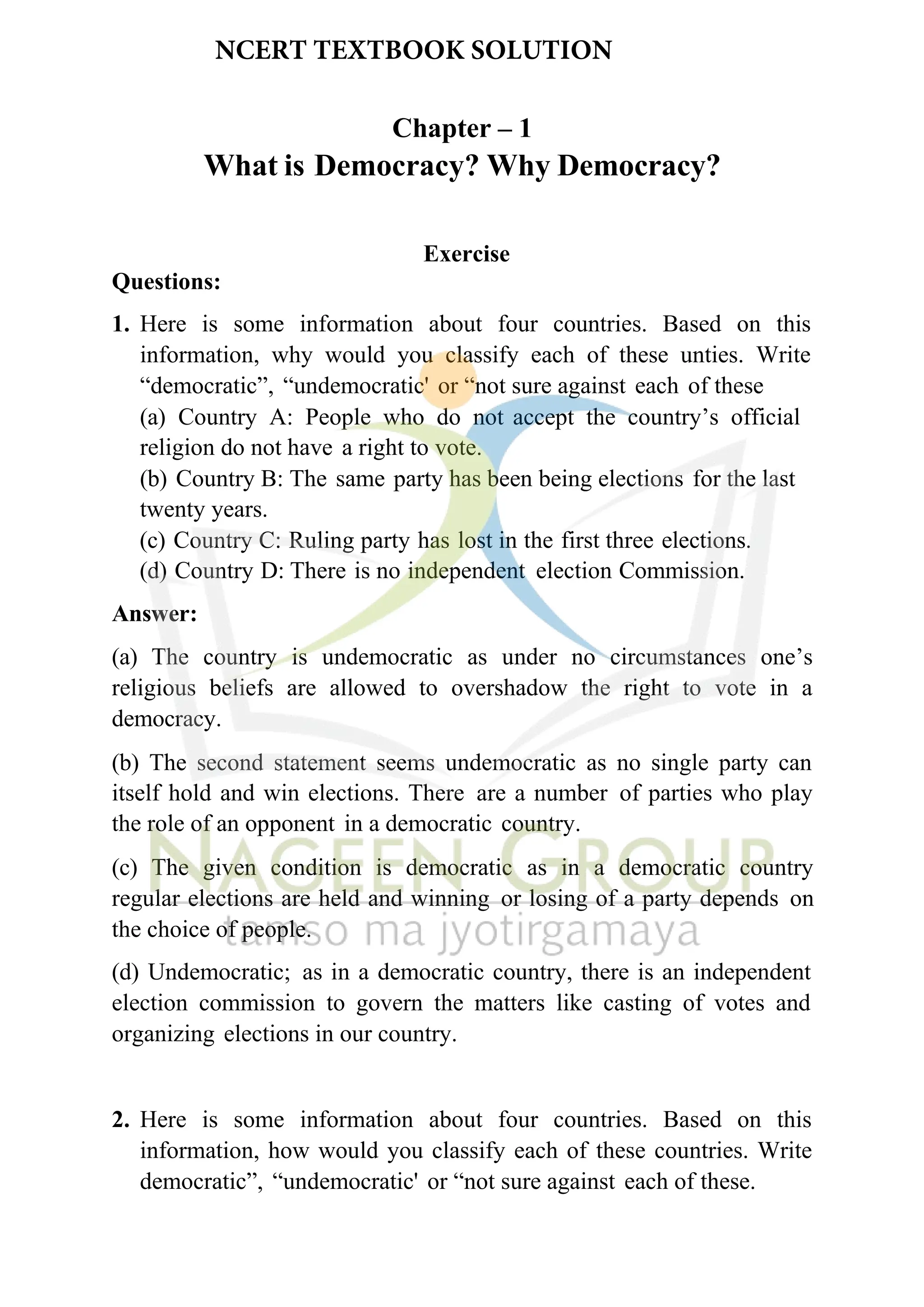 Chapter – 1
What is Democracy? Why Democracy?
Exercise
Questions:
1. Here is some information about four countries. Based on this
information, why would you classify each of these unties. Write
“democratic”, “undemocratic' or “not sure against each of these
(a) Country A: People who do not accept the country’s official
religion do not have a right to vote.
(b) Country B: The same party has been being elections for the last
twenty years.
(c) Country C: Ruling party has lost in the first three elections.
(d) Country D: There is no independent election Commission.
Answer:
(a) The country is undemocratic as under no circumstances one’s
religious beliefs are allowed to overshadow the right to vote in a
democracy.
(b) The second statement seems undemocratic as no single party can
itself hold and win elections. There are a number of parties who play
the role of an opponent in a democratic country.
(c) The given condition is democratic as in a democratic country
regular elections are held and winning or losing of a party depends on
the choice of people.
(d) Undemocratic; as in a democratic country, there is an independent
election commission to govern the matters like casting of votes and
organizing elections in our country.
2. Here is some information about four countries. Based on this
information, how would you classify each of these countries. Write
democratic”, “undemocratic' or “not sure against each of these.
NCERT TEXTBOOK SOLUTION
 
