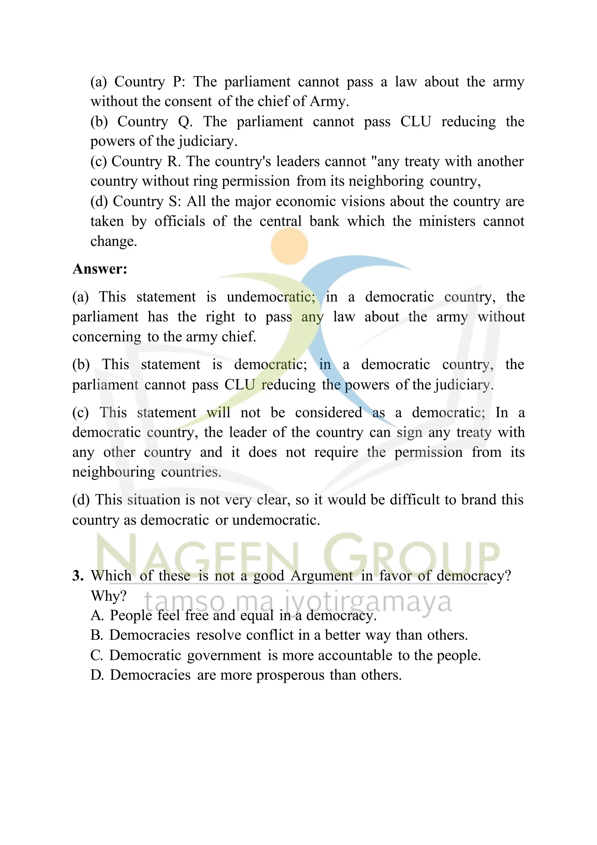 (a) Country P: The parliament cannot pass a law about the army
without the consent of the chief of Army.
(b) Country Q. The parliament cannot pass CLU reducing the
powers of the judiciary.
(c) Country R. The country's leaders cannot "any treaty with another
country without ring permission from its neighboring country,
(d) Country S: All the major economic visions about the country are
taken by officials of the central bank which the ministers cannot
change.
Answer:
(a) This statement is undemocratic; in a democratic country, the
parliament has the right to pass any law about the army without
concerning to the army chief.
(b) This statement is democratic; in a democratic country, the
parliament cannot pass CLU reducing the powers of the judiciary.
(c) This statement will not be considered as a democratic; In a
democratic country, the leader of the country can sign any treaty with
any other country and it does not require the permission from its
neighbouring countries.
(d) This situation is not very clear, so it would be difficult to brand this
country as democratic or undemocratic.
3. Which of these is not a good Argument in favor of democracy?
Why?
A. People feel free and equal in a democracy.
B. Democracies resolve conflict in a better way than others.
C. Democratic government is more accountable to the people.
D. Democracies are more prosperous than others.
 
