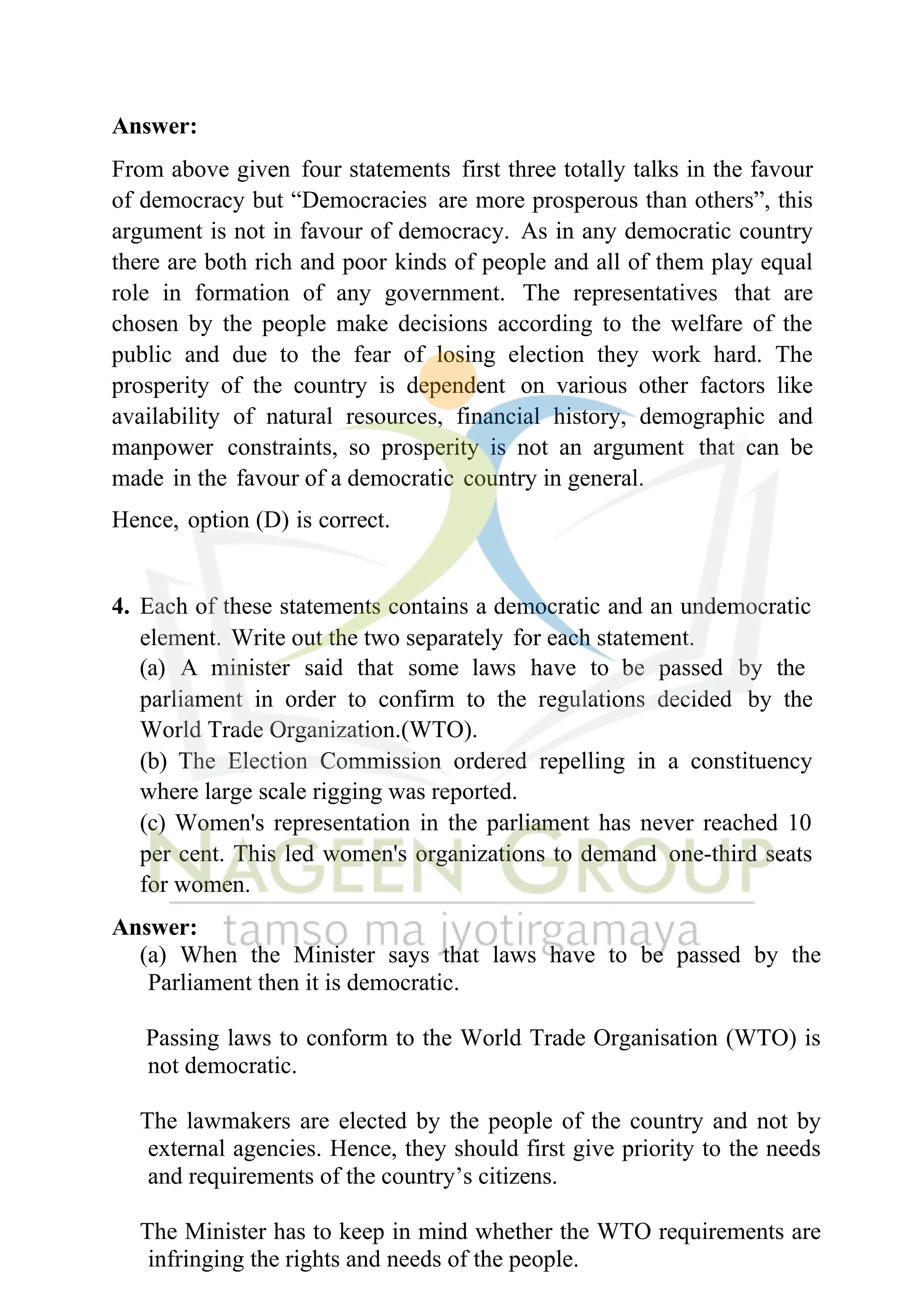 Answer:
From above given four statements first three totally talks in the favour
of democracy but “Democracies are more prosperous than others”, this
argument is not in favour of democracy. As in any democratic country
there are both rich and poor kinds of people and all of them play equal
role in formation of any government. The representatives that are
chosen by the people make decisions according to the welfare of the
public and due to the fear of losing election they work hard. The
prosperity of the country is dependent on various other factors like
availability of natural resources, financial history, demographic and
manpower constraints, so prosperity is not an argument that can be
made in the favour of a democratic country in general.
Hence, option (D) is correct.
4. Each of these statements contains a democratic and an undemocratic
element. Write out the two separately for each statement.
(a) A minister said that some laws have to be passed by the
parliament in order to confirm to the regulations decided by the
World Trade Organization.(WTO).
(b) The Election Commission ordered repelling in a constituency
where large scale rigging was reported.
(c) Women's representation in the parliament has never reached 10
per cent. This led women's organizations to demand one-third seats
for women.
Answer:
(a) When the Minister says that laws have to be passed by the
Parliament then it is democratic.
Passing laws to conform to the World Trade Organisation (WTO) is
not democratic.
The lawmakers are elected by the people of the country and not by
external agencies. Hence, they should first give priority to the needs
and requirements of the country’s citizens.
The Minister has to keep in mind whether the WTO requirements are
infringing the rights and needs of the people.
 