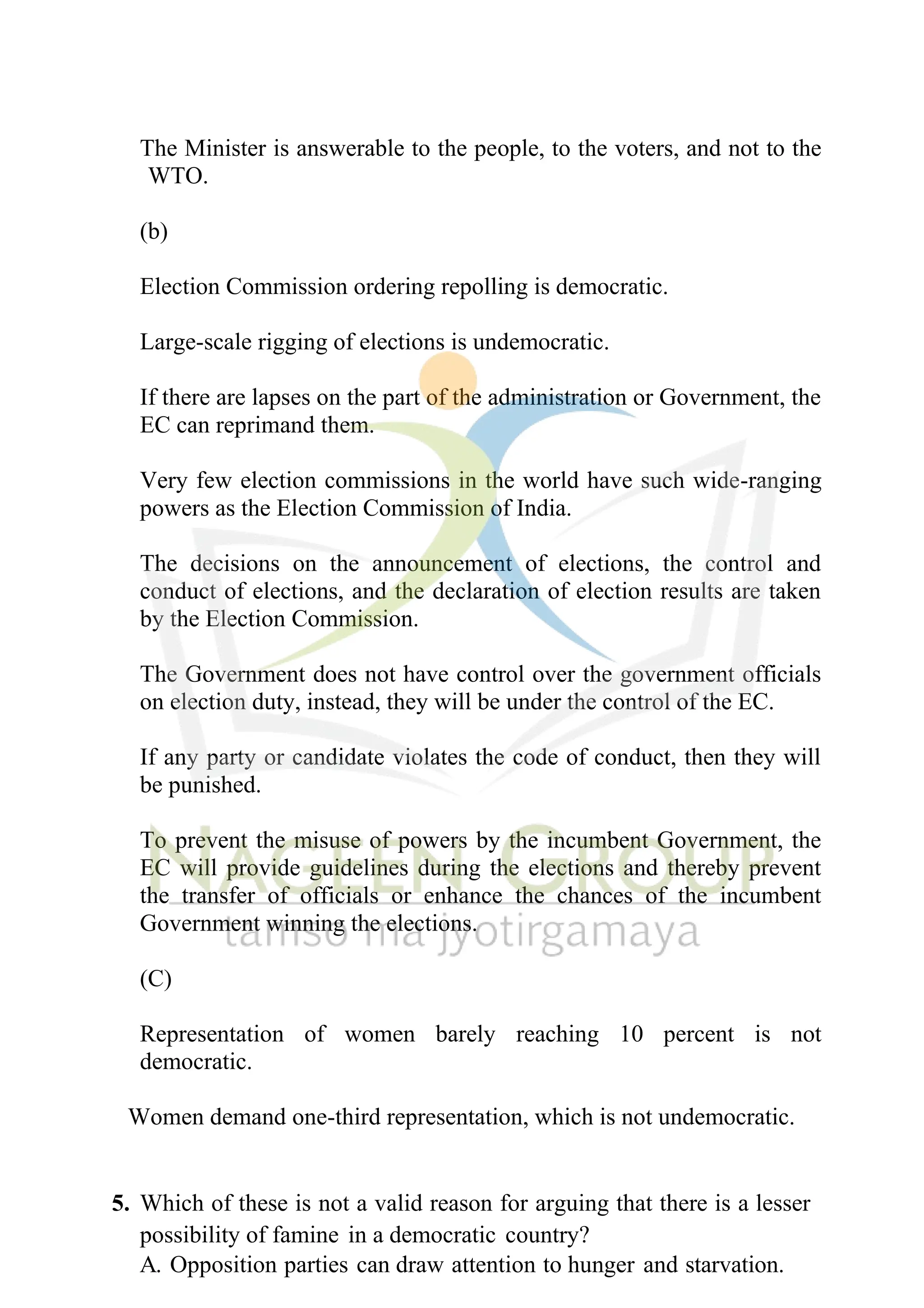 The Minister is answerable to the people, to the voters, and not to the
WTO.
(b)
Election Commission ordering repolling is democratic.
Large-scale rigging of elections is undemocratic.
If there are lapses on the part of the administration or Government, the
EC can reprimand them.
Very few election commissions in the world have such wide-ranging
powers as the Election Commission of India.
The decisions on the announcement of elections, the control and
conduct of elections, and the declaration of election results are taken
by the Election Commission.
The Government does not have control over the government officials
on election duty, instead, they will be under the control of the EC.
If any party or candidate violates the code of conduct, then they will
be punished.
To prevent the misuse of powers by the incumbent Government, the
EC will provide guidelines during the elections and thereby prevent
the transfer of officials or enhance the chances of the incumbent
Government winning the elections.
(C)
Representation of women barely reaching 10 percent is not
democratic.
Women demand one-third representation, which is not undemocratic.
5. Which of these is not a valid reason for arguing that there is a lesser
possibility of famine in a democratic country?
A. Opposition parties can draw attention to hunger and starvation.
 