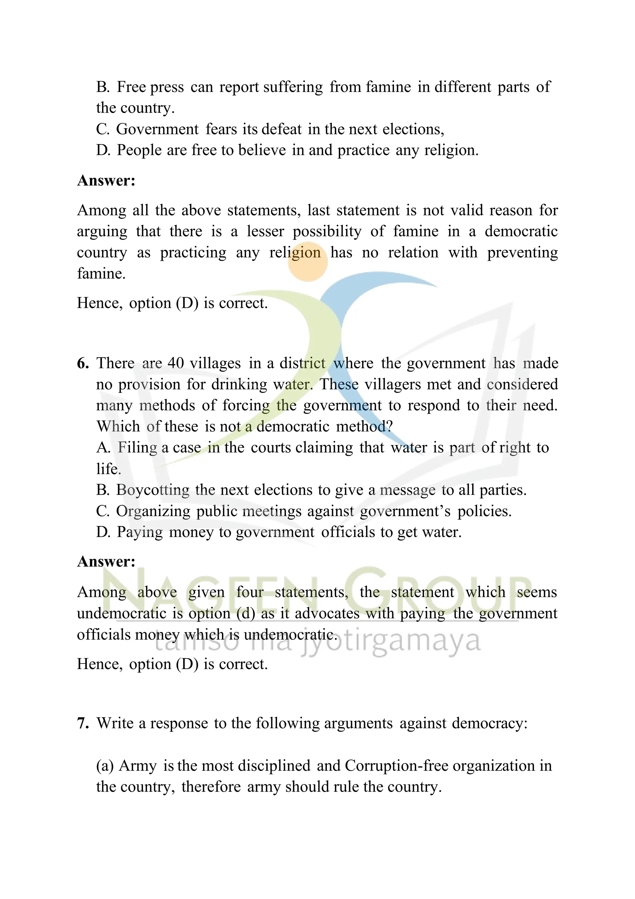 B. Free press can report suffering from famine in different parts of
the country.
C. Government fears its defeat in the next elections,
D. People are free to believe in and practice any religion.
Answer:
Among all the above statements, last statement is not valid reason for
arguing that there is a lesser possibility of famine in a democratic
country as practicing any religion has no relation with preventing
famine.
Hence, option (D) is correct.
6. There are 40 villages in a district where the government has made
no provision for drinking water. These villagers met and considered
many methods of forcing the government to respond to their need.
Which of these is not a democratic method?
A. Filing a case in the courts claiming that water is part of right to
life.
B. Boycotting the next elections to give a message to all parties.
C. Organizing public meetings against government’s policies.
D. Paying money to government officials to get water.
Answer:
Among above given four statements, the statement which seems
undemocratic is option (d) as it advocates with paying the government
officials money which is undemocratic.
Hence, option (D) is correct.
7. Write a response to the following arguments against democracy:
(a) Army is the most disciplined and Corruption-free organization in
the country, therefore army should rule the country.
 