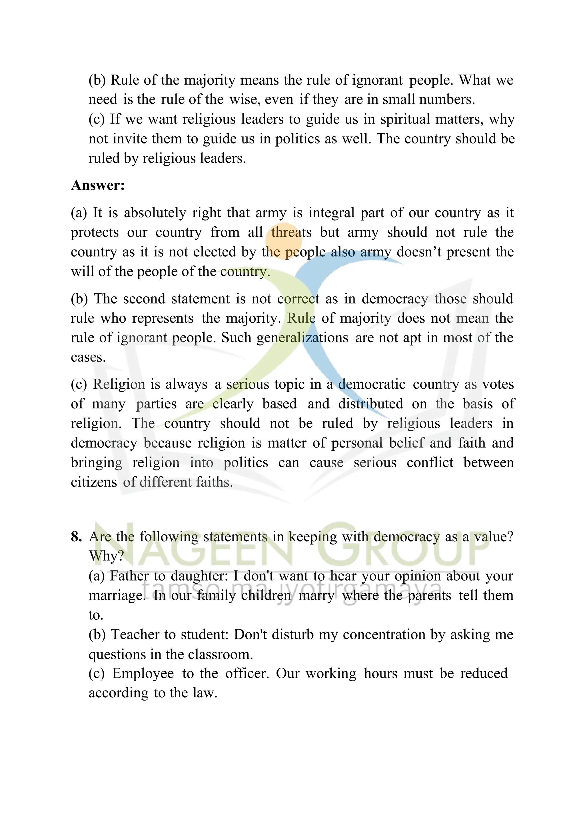 (b) Rule of the majority means the rule of ignorant people. What we
need is the rule of the wise, even if they are in small numbers.
(c) If we want religious leaders to guide us in spiritual matters, why
not invite them to guide us in politics as well. The country should be
ruled by religious leaders.
Answer:
(a) It is absolutely right that army is integral part of our country as it
protects our country from all threats but army should not rule the
country as it is not elected by the people also army doesn’t present the
will of the people of the country.
(b) The second statement is not correct as in democracy those should
rule who represents the majority. Rule of majority does not mean the
rule of ignorant people. Such generalizations are not apt in most of the
cases.
(c) Religion is always a serious topic in a democratic country as votes
of many parties are clearly based and distributed on the basis of
religion. The country should not be ruled by religious leaders in
democracy because religion is matter of personal belief and faith and
bringing religion into politics can cause serious conflict between
citizens of different faiths.
8. Are the following statements in keeping with democracy as a value?
Why?
(a) Father to daughter: I don't want to hear your opinion about your
marriage. In our family children marry where the parents tell them
to.
(b) Teacher to student: Don't disturb my concentration by asking me
questions in the classroom.
(c) Employee to the officer. Our working hours must be reduced
according to the law.
 
