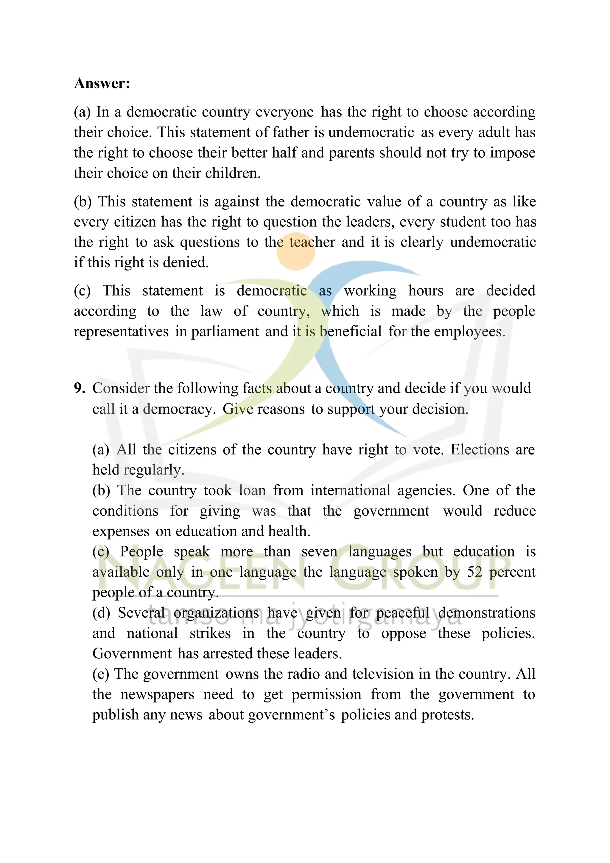 Answer:
(a) In a democratic country everyone has the right to choose according
their choice. This statement of father is undemocratic as every adult has
the right to choose their better half and parents should not try to impose
their choice on their children.
(b) This statement is against the democratic value of a country as like
every citizen has the right to question the leaders, every student too has
the right to ask questions to the teacher and it is clearly undemocratic
if this right is denied.
(c) This statement is democratic as working hours are decided
according to the law of country, which is made by the people
representatives in parliament and it is beneficial for the employees.
9. Consider the following facts about a country and decide if you would
call it a democracy. Give reasons to support your decision.
(a) All the citizens of the country have right to vote. Elections are
held regularly.
(b) The country took loan from international agencies. One of the
conditions for giving was that the government would reduce
expenses on education and health.
(c) People speak more than seven languages but education is
available only in one language the language spoken by 52 percent
people of a country.
(d) Several organizations have given for peaceful demonstrations
and national strikes in the country to oppose these policies.
Government has arrested these leaders.
(e) The government owns the radio and television in the country. All
the newspapers need to get permission from the government to
publish any news about government’s policies and protests.
 