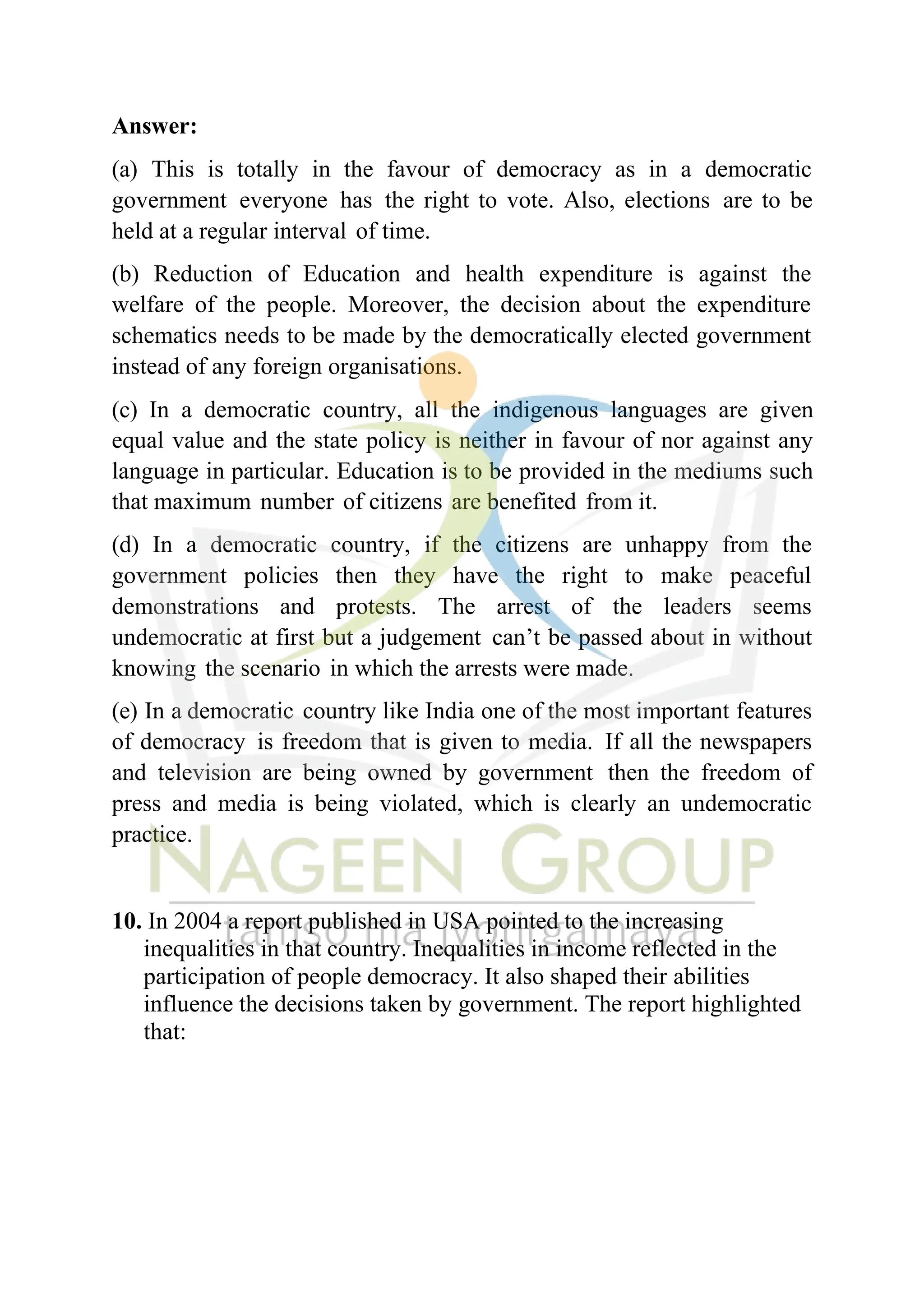 Answer:
(a) This is totally in the favour of democracy as in a democratic
government everyone has the right to vote. Also, elections are to be
held at a regular interval of time.
(b) Reduction of Education and health expenditure is against the
welfare of the people. Moreover, the decision about the expenditure
schematics needs to be made by the democratically elected government
instead of any foreign organisations.
(c) In a democratic country, all the indigenous languages are given
equal value and the state policy is neither in favour of nor against any
language in particular. Education is to be provided in the mediums such
that maximum number of citizens are benefited from it.
(d) In a democratic country, if the citizens are unhappy from the
government policies then they have the right to make peaceful
demonstrations and protests. The arrest of the leaders seems
undemocratic at first but a judgement can’t be passed about in without
knowing the scenario in which the arrests were made.
(e) In a democratic country like India one of the most important features
of democracy is freedom that is given to media. If all the newspapers
and television are being owned by government then the freedom of
press and media is being violated, which is clearly an undemocratic
practice.
10. In 2004 a report published in USA pointed to the increasing
inequalities in that country. Inequalities in income reflected in the
participation of people democracy. It also shaped their abilities
influence the decisions taken by government. The report highlighted
that:
 