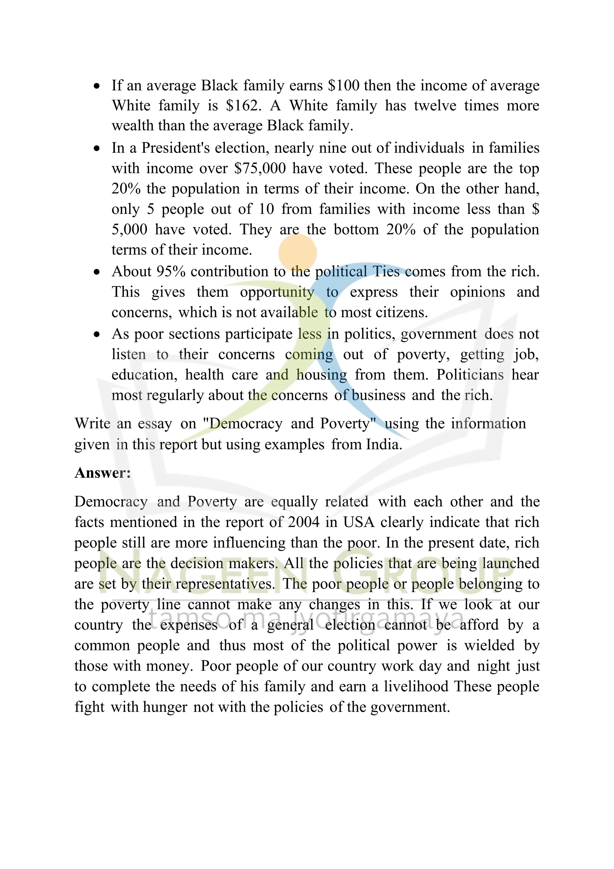 • If an average Black family earns $100 then the income of average
White family is $162. A White family has twelve times more
wealth than the average Black family.
• In a President's election, nearly nine out of individuals in families
with income over $75,000 have voted. These people are the top
20% the population in terms of their income. On the other hand,
only 5 people out of 10 from families with income less than $
5,000 have voted. They are the bottom 20% of the population
terms of their income.
• About 95% contribution to the political Ties comes from the rich.
This gives them opportunity to express their opinions and
concerns, which is not available to most citizens.
• As poor sections participate less in politics, government does not
listen to their concerns coming out of poverty, getting job,
education, health care and housing from them. Politicians hear
most regularly about the concerns of business and the rich.
Write an essay on "Democracy and Poverty" using the information
given in this report but using examples from India.
Answer:
Democracy and Poverty are equally related with each other and the
facts mentioned in the report of 2004 in USA clearly indicate that rich
people still are more influencing than the poor. In the present date, rich
people are the decision makers. All the policies that are being launched
are set by their representatives. The poor people or people belonging to
the poverty line cannot make any changes in this. If we look at our
country the expenses of a general election cannot be afford by a
common people and thus most of the political power is wielded by
those with money. Poor people of our country work day and night just
to complete the needs of his family and earn a livelihood These people
fight with hunger not with the policies of the government.
 