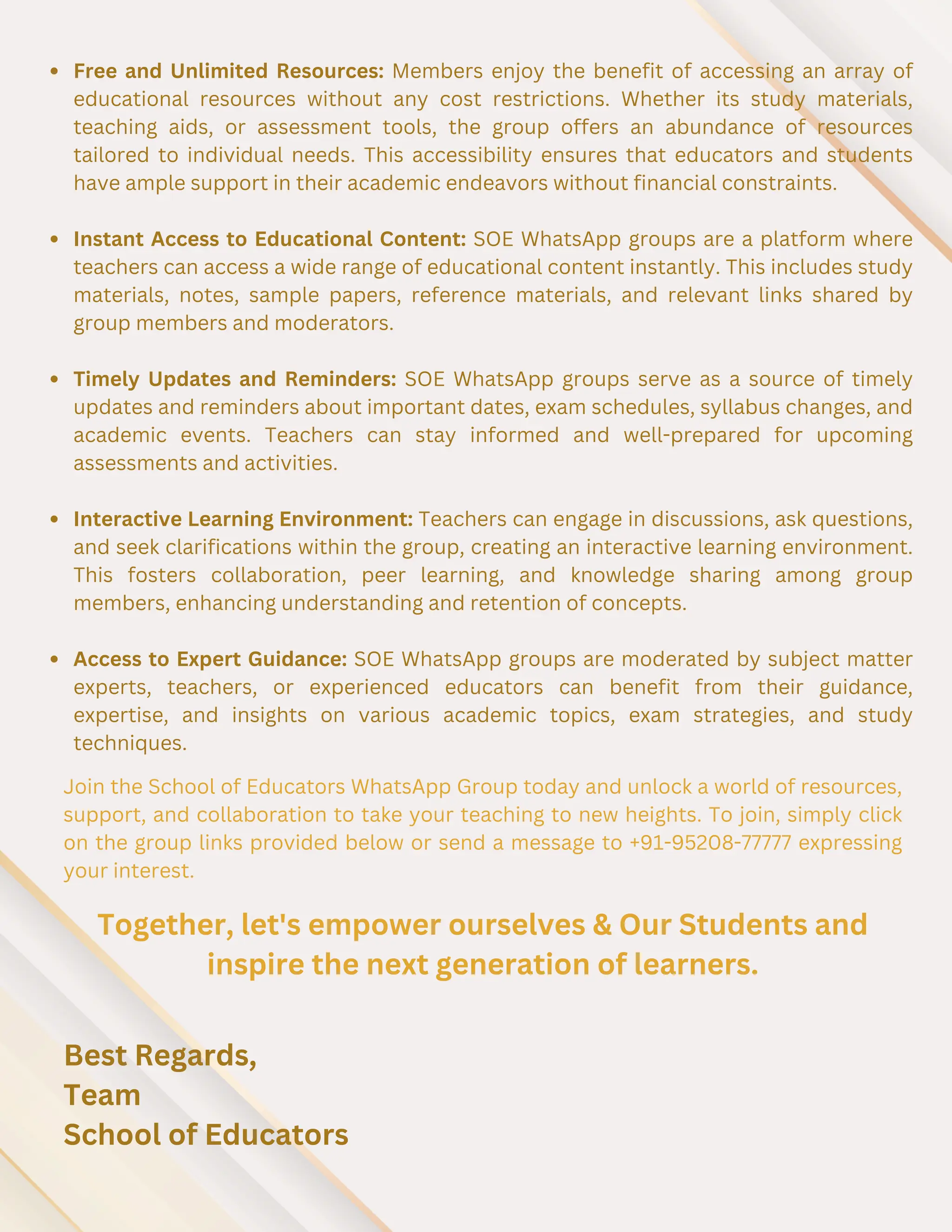 Free and Unlimited Resources: Members enjoy the benefit of accessing an array of
educational resources without any cost restrictions. Whether its study materials,
teaching aids, or assessment tools, the group offers an abundance of resources
tailored to individual needs. This accessibility ensures that educators and students
have ample support in their academic endeavors without financial constraints.
Instant Access to Educational Content: SOE WhatsApp groups are a platform where
teachers can access a wide range of educational content instantly. This includes study
materials, notes, sample papers, reference materials, and relevant links shared by
group members and moderators.
Timely Updates and Reminders: SOE WhatsApp groups serve as a source of timely
updates and reminders about important dates, exam schedules, syllabus changes, and
academic events. Teachers can stay informed and well-prepared for upcoming
assessments and activities.
Interactive Learning Environment: Teachers can engage in discussions, ask questions,
and seek clarifications within the group, creating an interactive learning environment.
This fosters collaboration, peer learning, and knowledge sharing among group
members, enhancing understanding and retention of concepts.
Access to Expert Guidance: SOE WhatsApp groups are moderated by subject matter
experts, teachers, or experienced educators can benefit from their guidance,
expertise, and insights on various academic topics, exam strategies, and study
techniques.
Join the School of Educators WhatsApp Group today and unlock a world of resources,
support, and collaboration to take your teaching to new heights. To join, simply click
on the group links provided below or send a message to +91-95208-77777 expressing
your interest.
Together, let's empower ourselves & Our Students and
inspire the next generation of learners.
Best Regards,
Team
School of Educators
 