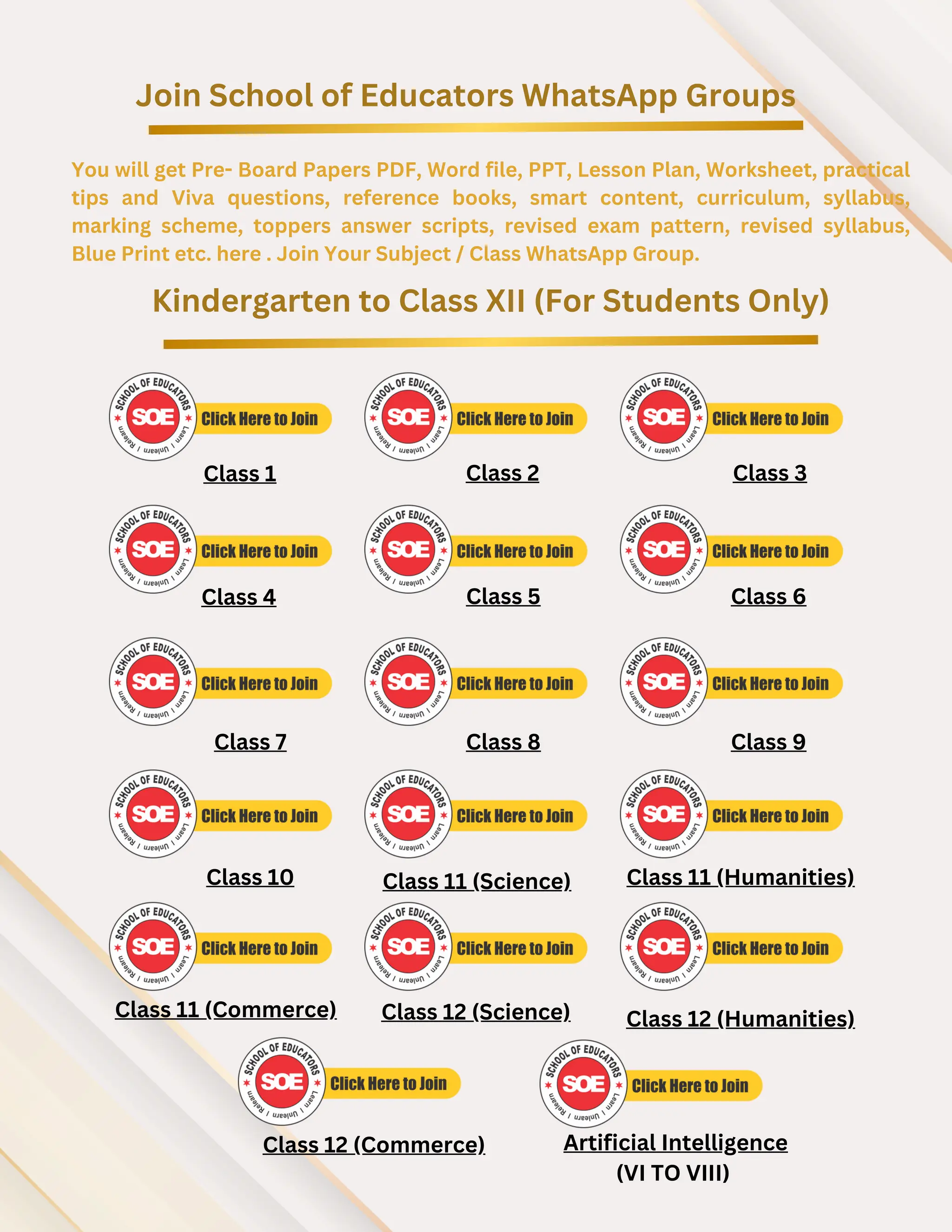Join School of Educators WhatsApp Groups
You will get Pre- Board Papers PDF, Word file, PPT, Lesson Plan, Worksheet, practical
tips and Viva questions, reference books, smart content, curriculum, syllabus,
marking scheme, toppers answer scripts, revised exam pattern, revised syllabus,
Blue Print etc. here . Join Your Subject / Class WhatsApp Group.
Kindergarten to Class XII (For Students Only)
Class 1 Class 2 Class 3
Class 4 Class 5 Class 6
Class 7 Class 8 Class 9
Class 10 Class 11 (Science) Class 11 (Humanities)
Class 11 (Commerce)
Class 12 (Commerce)
Class 12 (Science) Class 12 (Humanities)
Artificial Intelligence
(VI TO VIII)
 