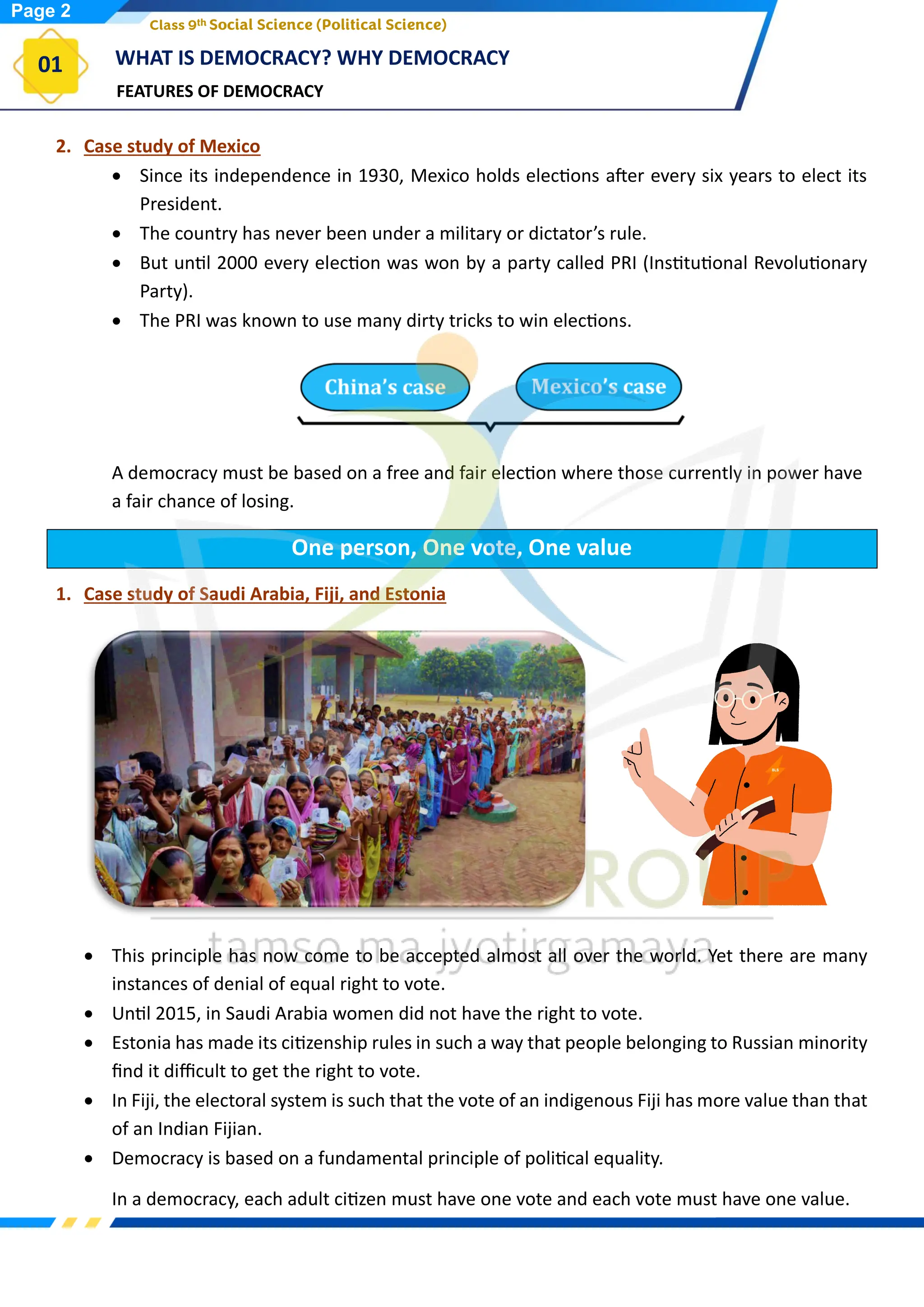 FEATURES OF DEMOCRACY
WHAT IS DEMOCRACY? WHY DEMOCRACY
01
Class 9th Social Science (Political Science)
2. Case study of Mexico
• Since its independence in 1930, Mexico holds elections after every six years to elect its
President.
• The country has never been under a military or dictator’s rule.
• But until 2000 every election was won by a party called PRI (Institutional Revolutionary
Party).
• The PRI was known to use many dirty tricks to win elections.
A democracy must be based on a free and fair election where those currently in power have
a fair chance of losing.
One person, One vote, One value
1. Case study of Saudi Arabia, Fiji, and Estonia
• This principle has now come to be accepted almost all over the world. Yet there are many
instances of denial of equal right to vote.
• Until 2015, in Saudi Arabia women did not have the right to vote.
• Estonia has made its citizenship rules in such a way that people belonging to Russian minority
find it difficult to get the right to vote.
• In Fiji, the electoral system is such that the vote of an indigenous Fiji has more value than that
of an Indian Fijian.
• Democracy is based on a fundamental principle of political equality.
In a democracy, each adult citizen must have one vote and each vote must have one value.
Page 2
 