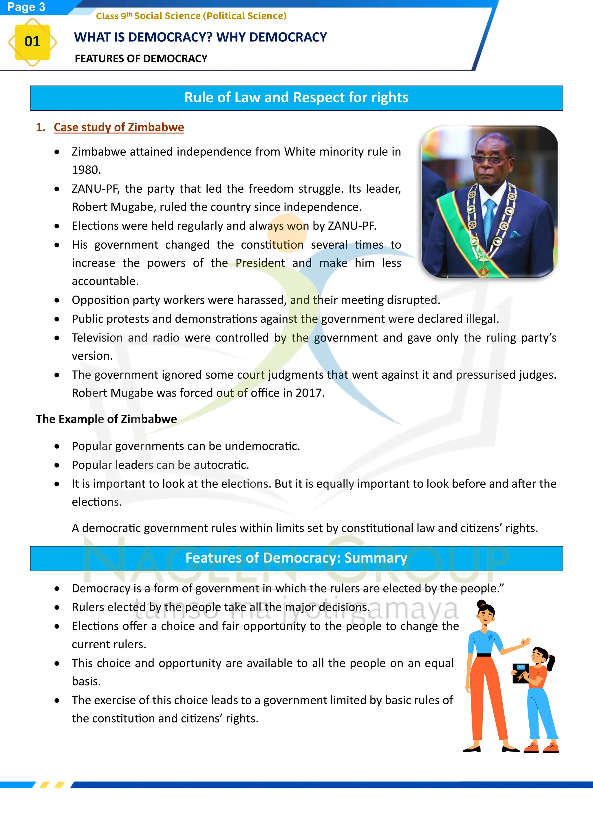 FEATURES OF DEMOCRACY
WHAT IS DEMOCRACY? WHY DEMOCRACY
01
Class 9th Social Science (Political Science)
Rule of Law and Respect for rights
1. Case study of Zimbabwe
• Zimbabwe attained independence from White minority rule in
1980.
• ZANU-PF, the party that led the freedom struggle. Its leader,
Robert Mugabe, ruled the country since independence.
• Elections were held regularly and always won by ZANU-PF.
• His government changed the constitution several times to
increase the powers of the President and make him less
accountable.
• Opposition party workers were harassed, and their meeting disrupted.
• Public protests and demonstrations against the government were declared illegal.
• Television and radio were controlled by the government and gave only the ruling party’s
version.
• The government ignored some court judgments that went against it and pressurised judges.
Robert Mugabe was forced out of office in 2017.
The Example of Zimbabwe
• Popular governments can be undemocratic.
• Popular leaders can be autocratic.
• It is important to look at the elections. But it is equally important to look before and after the
elections.
A democratic government rules within limits set by constitutional law and citizens’ rights.
Features of Democracy: Summary
• Democracy is a form of government in which the rulers are elected by the people.”
• Rulers elected by the people take all the major decisions.
• Elections offer a choice and fair opportunity to the people to change the
current rulers.
• This choice and opportunity are available to all the people on an equal
basis.
• The exercise of this choice leads to a government limited by basic rules of
the constitution and citizens’ rights.
Page 3
 