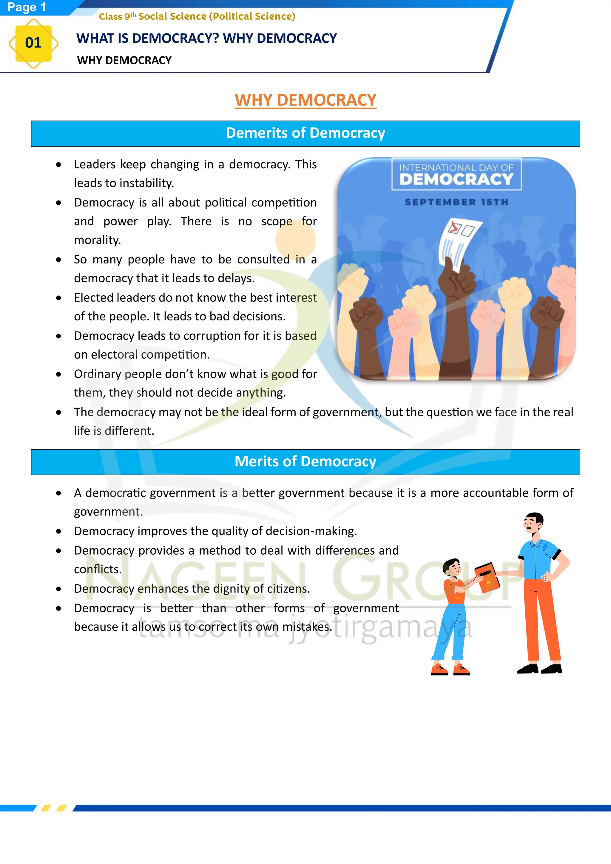 WHY DEMOCRACY
WHAT IS DEMOCRACY? WHY DEMOCRACY
01
Class 9th Social Science (Political Science)
WHY DEMOCRACY
Demerits of Democracy
• Leaders keep changing in a democracy. This
leads to instability.
• Democracy is all about political competition
and power play. There is no scope for
morality.
• So many people have to be consulted in a
democracy that it leads to delays.
• Elected leaders do not know the best interest
of the people. It leads to bad decisions.
• Democracy leads to corruption for it is based
on electoral competition.
• Ordinary people don’t know what is good for
them, they should not decide anything.
• The democracy may not be the ideal form of government, but the question we face in the real
life is different.
Merits of Democracy
• A democratic government is a better government because it is a more accountable form of
government.
• Democracy improves the quality of decision-making.
• Democracy provides a method to deal with differences and
conflicts.
• Democracy enhances the dignity of citizens.
• Democracy is better than other forms of government
because it allows us to correct its own mistakes.
Page 1
 
