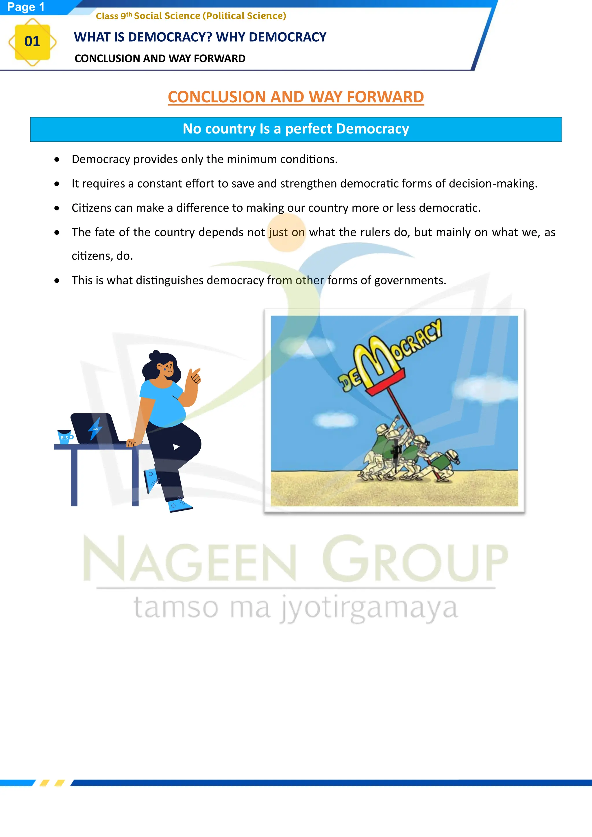 CONCLUSION AND WAY FORWARD
WHAT IS DEMOCRACY? WHY DEMOCRACY
01
Class 9th Social Science (Political Science)
CONCLUSION AND WAY FORWARD
No country Is a perfect Democracy
• Democracy provides only the minimum conditions.
• It requires a constant effort to save and strengthen democratic forms of decision-making.
• Citizens can make a difference to making our country more or less democratic.
• The fate of the country depends not just on what the rulers do, but mainly on what we, as
citizens, do.
• This is what distinguishes democracy from other forms of governments.
Page 1
 