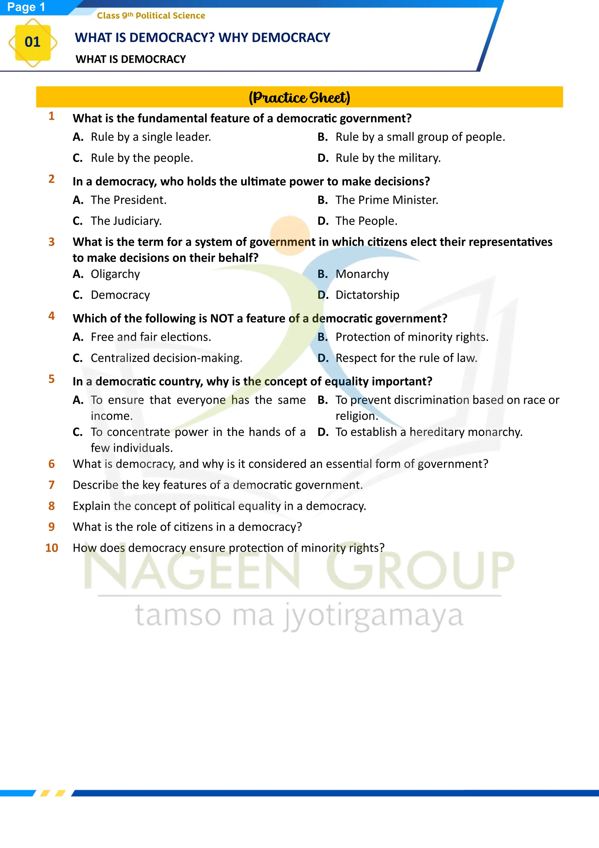 WHAT IS DEMOCRACY
WHAT IS DEMOCRACY? WHY DEMOCRACY
01
Class 9th Political Science
(Practice Sheet)
1 What is the fundamental feature of a democratic government?
A. Rule by a single leader. B. Rule by a small group of people.
C. Rule by the people. D. Rule by the military.
2 In a democracy, who holds the ultimate power to make decisions?
A. The President. B. The Prime Minister.
C. The Judiciary. D. The People.
3 What is the term for a system of government in which citizens elect their representatives
to make decisions on their behalf?
A. Oligarchy B. Monarchy
C. Democracy D. Dictatorship
4 Which of the following is NOT a feature of a democratic government?
A. Free and fair elections. B. Protection of minority rights.
C. Centralized decision-making. D. Respect for the rule of law.
5 In a democratic country, why is the concept of equality important?
A. To ensure that everyone has the same
income.
B. To prevent discrimination based on race or
religion.
C. To concentrate power in the hands of a
few individuals.
D. To establish a hereditary monarchy.
6 What is democracy, and why is it considered an essential form of government?
7 Describe the key features of a democratic government.
8 Explain the concept of political equality in a democracy.
9 What is the role of citizens in a democracy?
10 How does democracy ensure protection of minority rights?
Page 1
 