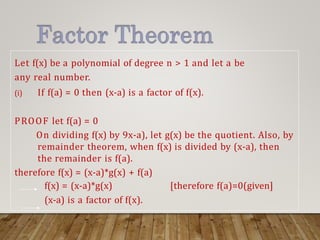 Let f(x) be a polynomial of degree n > 1 and let a be
any real number.
(i) If f(a) = 0 then (x-a) is a factor of f(x).
PROOF let f(a) = 0
On dividing f(x) by 9x-a), let g(x) be the quotient. Also, by
remainder theorem, when f(x) is divided by (x-a), then
the remainder is f(a).
therefore f(x) = (x-a)*g(x) + f(a)
f(x) = (x-a)*g(x) [therefore f(a)=0(given]
(x-a) is a factor of f(x).
 