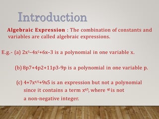 Algebraic Expression : The combination of constants and
variables are called algebraic expressions.
E.g.- (a) 2x3–4x2+6x–3 is a polynomial in one variable x.
(b) 8p7+4p2+11p3-9p is a polynomial in one variable p.
(c) 4+7x4/5+9x5 is an expression but not a polynomial
since it contains a term x4/5, where 4
/
5 is not
a non-negative integer.
 