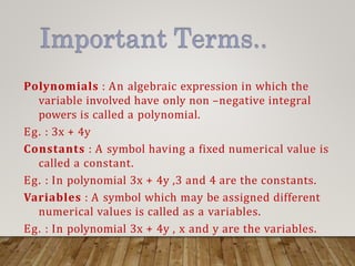 Polynomials : An algebraic expression in which the
variable involved have only non –negative integral
powers is called a polynomial.
Eg. : 3x + 4y
Constants : A symbol having a fixed numerical value is
called a constant.
Eg. : In polynomial 3x + 4y ,3 and 4 are the constants.
Variables : A symbol which may be assigned different
numerical values is called as a variables.
Eg. : In polynomial 3x + 4y , x and y are the variables.
 